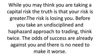 While you may think you are taking a capital risk the truth is that your risk is greater.The risk is losing you. Before you take an undisciplined and haphazard approach to trading, think twice. The odds of success are already against you and there is no need to make it worse.  
