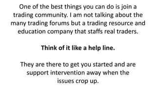 One of the best things you can do is join a trading community. I am not talking about the many trading forums but a trading resource and education company that staffs real traders. Think of it like a help line. They are there to get you started and are support intervention away when the issues crop up.  