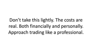 Don’t take this lightly. The costs are real. Both financially and personally. Approach trading like a professional.  