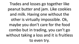 Trades and losses go together like peanut butter and jam. Like cookies and milk. Having one without the other is virtually impossible. Ok, maybe you don’t care for the food combo but in trading, you can’t go without taking a loss and it is fruitless to even try.  