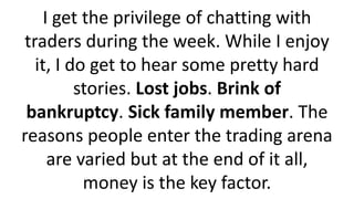 I get the privilege of chatting with traders during the week. While I enjoy it, I do get to hear some pretty hard stories. Lost jobs. Brink of bankruptcy. Sick family member. The reasons people enter the trading arena are varied but at the end of it all, money is the key factor.  