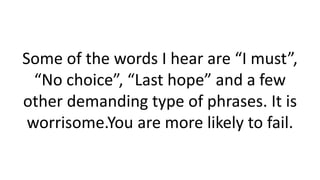 Some of the words I hear are “I must”, “No choice”, “Last hope” and a few other demanding type of phrases. It is worrisome.You are more likely to fail.  
