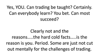 Yes, YOU. Can trading be taught? Certainly. Can everybody learn? You bet. Can most succeed? Clearly not and the reasons…..the hard cold facts…..is the reason is you. Period. Some are just not cut out mentally for the challenges of trading.  