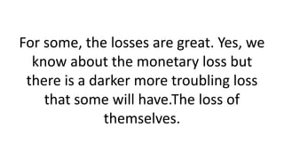 For some, the losses are great. Yes, we know about the monetary loss but there is a darker more troubling loss that some will have.The loss of themselves.  
