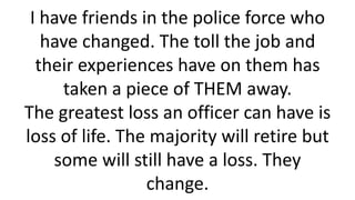 I have friends in the police force who have changed. The toll the job and their experiences have on them has taken a piece of THEM away. The greatest loss an officer can have is loss of life. The majority will retire but some will still have a loss. They change.  