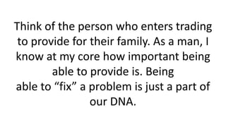 Think of the person who enters trading to provide for their family. As a man, I know at my core how important being able to provide is. Being able to “fix” a problem is just a part of our DNA.  