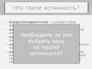 • корреспондентская – соответствие
факту, некоторому положению дел;
• авторитарная – истинность основана на
доверии авторитету;
• прагматическая – истинно полезное
знание;
• конвенциональная – истинность не более
чем результата соглашения;
• когерентная – истинность предложения
понимается как согласование его другими
предложениями, вписанность в систему
знаний.
ТЕОРИИ ИСТИННОСТИ
Необходимо ли нам
выбрать одну
из теорий
истинности?
Что такое истинность?
 