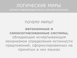 ПОЧЕМУ МИРЫ?
автономные и
самосогласованные системы,
обладающие исчерпывающим
механизмом определения истинности
предложений, сформулированных на
принятых в них языках
ЛОГИЧЕСКИЕ МИРЫ
логико-мировоззренческо-лингвистические
 