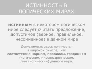 истинным в некотором логическом
мире следует считать предложение,
допустимое (верное, правильное,
несомненное) в данном мире
Допустимость здесь понимается
в широком смысле, как
соответствие нормам, правилам, традициям
(логическим, мировоззренческим,
лингвистическим) данного мира.
ИСТИННОСТЬ В
ЛОГИЧЕСКИХ МИРАХ
 