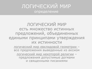 ЛОГИЧЕСКИЙ МИР
есть множество истинных
предложений, объединенных
едиными принципами утверждения
их истинности
логический мир евклидовой геометрии –
все предложения выведенные из аксиом
логический мир некоторой религии –
предложения допустимые догмами
и священными писаниями
ЛОГИЧЕСКИЙ МИР
определение
 