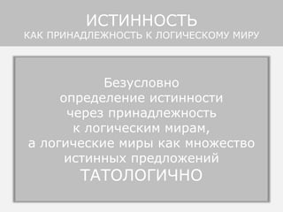 Утверждение
ИСТИННОСТИ ПРЕДЛОЖЕНИЯ
означает всегда и только
его принадлежность к одному
из логических миров
Если не упоминается какой-либо логический мир,
то подразумевается логический мир языка,
на котором сделано суждение («снег белый»),
или логический мир говорящего
(«надо мной летит ангел»)
ИСТИННОСТЬ
КАК ПРИНАДЛЕЖНОСТЬ К ЛОГИЧЕСКОМУ МИРУ
Безусловно
определение истинности
через принадлежность
к логическим мирам,
а логические миры как множество
истинных предложений
ТАТОЛОГИЧНО
 