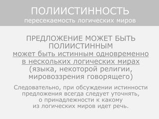 ПРЕДЛОЖЕНИЕ МОЖЕТ БЫТЬ
ПОЛИИСТИННЫМ
может быть истинным одновременно
в нескольких логических мирах
(языка, некоторой религии,
мировоззрения говорящего)
Следовательно, при обсуждении истинности
предложения всегда следует уточнять,
о принадлежности к какому
из логических миров идет речь.
ПОЛИИСТИННОСТЬ
пересекаемость логических миров
 
