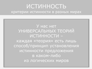• религиозные или политические миры - догматы,
писания, утверждения вождей: авторитарная истинность
• теоретические миры - аксиомы и правила вывода:
когерентная истинность
• языковые миры - устойчивые предложения и правила
языка: лингвистическая истинность.
• различные социальные миры – статистическое
множество предложений (голосование, социологические
опросы, показания свидетелей): статистическая
истинность
• миры социальных институтов - юридические законы,
правила дорожного движения, этикета, спортивных игр:
конвенциональная истинность, прагматическая.
• миры знаний - тексты словарей, энциклопедий,
учебников, справочников: авторитетная истинность (смесь
догматической и статистической).
У нас нет
УНИВЕРСАЛЬНЫХ ТЕОРИЙ
ИСТИННОСТИ –
каждая «теория» есть лишь
способ/принцип установления
истинности предложения
в каком-либо
из логических миров
ИСТИННОСТЬ
критерии истинности в разных мирах
 