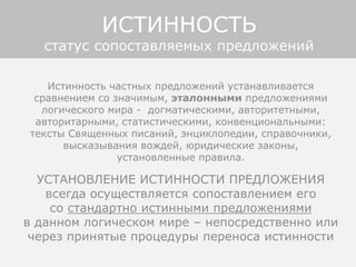 Истинность частных предложений устанавливается
сравнением со значимым, эталонными предложениями
логического мира - догматическими, авторитетными,
авторитарными, статистическими, конвенциональными:
тексты Священных писаний, энциклопедии, справочники,
высказывания вождей, юридические законы,
установленные правила.
УСТАНОВЛЕНИЕ ИСТИННОСТИ ПРЕДЛОЖЕНИЯ
всегда осуществляется сопоставлением его
со стандартно истинными предложениями
в данном логическом мире – непосредственно или
через принятые процедуры переноса истинности
ИСТИННОСТЬ
статус сопоставляемых предложений
 