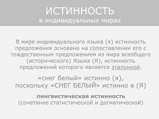 В мире индивидуального языка (я) истинность
предложения основана на сопоставлении его с
тождественным предложением из мира всеобщего
(исторического) Языка (Я), истинность
предложений которого является эталонной.
«снег белый» истинно (я),
поскольку «СНЕГ БЕЛЫЙ» истинно в (Я)
лингвистическая истинность
(сочетание статистической и догматической)
ИСТИННОСТЬ
в индивидуальных мирах
 
