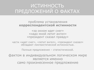 проблема установления
корреспондентской истинности
«за окном идет снег»
«надо мной летит ангел»
«президент сказал правду»
части «идет снег», «летит ангел», «президент сказал»
обладают лингвистической истинностью.
Полные предложения – статистической.
фактом в индивидуальном логическом мире
является именно
само произнесенное предложение
ИСТИННОСТЬ
ПРЕДЛОЖЕНИЙ О ФАКТАХ
 
