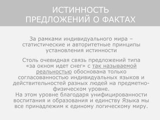 За рамками индивидуального мира –
статистические и авторитетные принципы
установления истинности
Столь очевидная связь предложений типа
«за окном идет снег» с так называемой
реальностью обоснована только
согласованностью индивидуальных языков и
действительностей разных людей на предметно-
физическом уровне.
На этом уровне благодаря унифицированности
воспитания и образования и единству Языка мы
все принадлежим к единому логическому миру.
ИСТИННОСТЬ
ПРЕДЛОЖЕНИЙ О ФАКТАХ
 