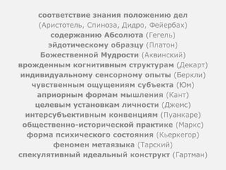 соответствие знания положению дел
(Аристотель, Спиноза, Дидро, Фейербах)
содержанию Абсолюта (Гегель)
эйдотическому образцу (Платон)
Божественной Мудрости (Аквинский)
врожденным когнитивным структурам (Декарт)
индивидуальному сенсорному опыты (Беркли)
чувственным ощущениям субъекта (Юм)
априорным формам мышления (Кант)
целевым установкам личности (Джемс)
интерсубъективным конвенциям (Пуанкаре)
общественно-исторической практике (Маркс)
форма психического состояния (Кьеркегор)
феномен метаязыка (Тарский)
спекулятивный идеальный конструкт (Гартман)
 