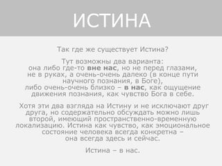 Так где же существует Истина?
Тут возможны два варианта:
она либо где-то вне нас, но не перед глазами,
не в руках, а очень-очень далеко (в конце пути
научного познания, в Боге),
либо очень-очень близко – в нас, как ощущение
движения познания, как чувство Бога в себе.
Хотя эти два взгляда на Истину и не исключают друг
друга, но содержательно обсуждать можно лишь
второй, имеющий пространственно-временную
локализацию. Истина как чувство, как эмоциональное
состояние человека всегда конкретна –
она всегда здесь и сейчас.
Истина – в нас.
ИСТИНА
 