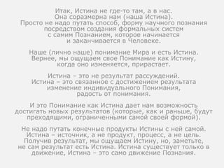 Итак, Истина не где-то там, а в нас.
Она соразмерна нам (наша Истина).
Просто не надо путать способ, форму научного познания
посредством создания формальных систем
с самим Познанием, которое начинается
и заканчивается в Человеке.
Наше (лично наше) понимание Мира и есть Истина.
Вернее, мы ощущаем свое Понимание как Истину,
когда оно изменяется, прирастает.
Истина – это не результат рассуждений.
Истина – это связанное с достижением результата
изменение индивидуального Понимания,
радость от понимания.
И это Понимание как Истина дает нам возможность
достигать новых результатов (которые, как и раньше, будут
преходящими, ограниченными самой своей формой).
Не надо путать конечные продукты Истины с ней самой.
Истина – источник, а не продукт, процесс, а не цель.
Получив результат, мы ощущаем Истину, но, заметьте,
не сам результат есть Истина. Истина существует только в
движение, Истина – это само движение Познания.
 