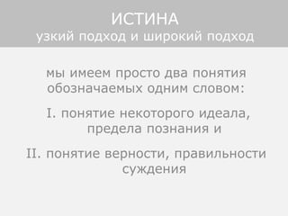 мы имеем просто два понятия
обозначаемых одним словом:
I. понятие некоторого идеала,
предела познания и
II. понятие верности, правильности
суждения
ИСТИНА
узкий подход и широкий подход
 