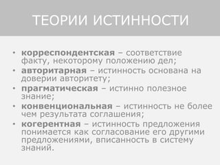 • корреспондентская – соответствие
факту, некоторому положению дел;
• авторитарная – истинность основана на
доверии авторитету;
• прагматическая – истинно полезное
знание;
• конвенциональная – истинность не более
чем результата соглашения;
• когерентная – истинность предложения
понимается как согласование его другими
предложениями, вписанность в систему
знаний.
ТЕОРИИ ИСТИННОСТИ
 