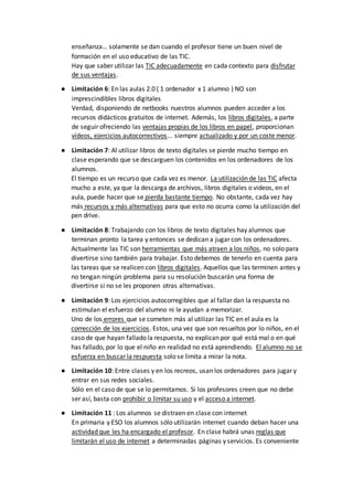 enseñanza… solamente se dan cuando el profesor tiene un buen nivel de
formación en el uso educativo de las TIC.
Hay que saber utilizar las TIC adecuadamente en cada contexto para disfrutar
de sus ventajas.
● Limitación 6: En las aulas 2.0 ( 1 ordenador x 1 alumno ) NO son
imprescindibles libros digitales
Verdad, disponiendo de netbooks nuestros alumnos pueden acceder a los
recursos didácticos gratuitos de internet. Además, los libros digitales, a parte
de seguir ofreciendo las ventajas propias de los libros en papel, proporcionan
vídeos, ejercicios autocorrectivos… siempre actualizado y por un coste menor.
● Limitación 7: Al utilizar libros de texto digitales se pierde mucho tiempo en
clase esperando que se descarguen los contenidos en los ordenadores de los
alumnos.
El tiempo es un recurso que cada vez es menor. La utilización de las TIC afecta
mucho a este, ya que la descarga de archivos, libros digitales o videos, en el
aula, puede hacer que se pierda bastante tiempo. No obstante, cada vez hay
más recursos y más alternativas para que esto no ocurra como la utilización del
pen drive.
● Limitación 8: Trabajando con los libros de texto digitales hay alumnos que
terminan pronto la tarea y entonces se dedican a jugar con los ordenadores.
Actualmente las TIC son herramientas que más atraen a los niños, no solo para
divertirse sino también para trabajar. Esto debemos de tenerlo en cuenta para
las tareas que se realicen con libros digitales. Aquellos que las terminen antes y
no tengan ningún problema para su resolución buscarán una forma de
divertirse si no se les proponen otras alternativas.
● Limitación 9: Los ejercicios autocorregibles que al fallar dan la respuesta no
estimulan el esfuerzo del alumno ni le ayudan a memorizar.
Uno de los errores que se cometen más al utilizar las TIC en el aula es la
corrección de los ejercicios. Estos, una vez que son resueltos por lo niños, en el
caso de que hayan fallado la respuesta, no explican por qué está mal o en qué
has fallado, por lo que el niño en realidad no está aprendiendo. El alumno no se
esfuerza en buscar la respuesta solo se limita a mirar la nota.
● Limitación 10: Entre clases y en los recreos, usan los ordenadores para jugar y
entrar en sus redes sociales.
Sólo en el caso de que se lo permitamos. Si los profesores creen que no debe
ser así, basta con prohibir o limitar su uso y el acceso a internet.
● Limitación 11 : Los alumnos se distraen en clase con internet
En primaria y ESO los alumnos sólo utilizarán internet cuando deban hacer una
actividad que les ha encargado el profesor. En clase habrá unas reglas que
limitarán el uso de internet a determinadas páginas y servicios. Es conveniente
 