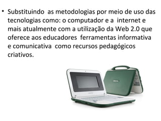 • Substituindo as metodologias por meio de uso das
  tecnologias como: o computador e a internet e
  mais atualmente com a utilização da Web 2.0 que
  oferece aos educadores ferramentas informativa
  e comunicativa como recursos pedagógicos
  criativos.
 