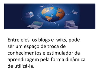 Entre eles os blogs e wiks, pode
ser um espaço de troca de
conhecimentos e estimulador da
aprendizagem pela forma dinâmica
de utilizá-la.
 