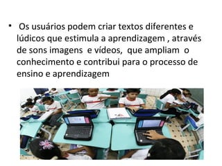 • Os usuários podem criar textos diferentes e
  lúdicos que estimula a aprendizagem , através
  de sons imagens e vídeos, que ampliam o
  conhecimento e contribui para o processo de
  ensino e aprendizagem
 