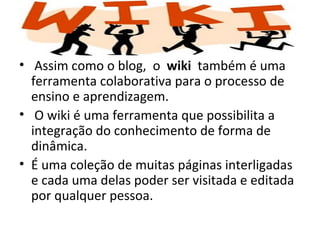 • Assim como o blog, o wiki também é uma
  ferramenta colaborativa para o processo de
  ensino e aprendizagem.
• O wiki é uma ferramenta que possibilita a
  integração do conhecimento de forma de
  dinâmica.
• É uma coleção de muitas páginas interligadas
  e cada uma delas poder ser visitada e editada
  por qualquer pessoa.
 