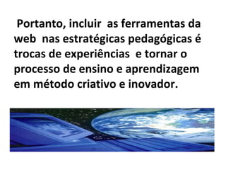 Portanto, incluir as ferramentas da
web nas estratégicas pedagógicas é
trocas de experiências e tornar o
processo de ensino e aprendizagem
em método criativo e inovador.
 