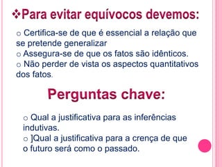 o Certifica-se de que é essencial a relação que 
se pretende generalizar 
o Assegura-se de que os fatos são idênticos. 
o Não perder de vista os aspectos quantitativos 
dos fatos. 
o Qual a justificativa para as inferências 
indutivas. 
o ]Qual a justificativa para a crença de que 
o futuro será como o passado. 
 