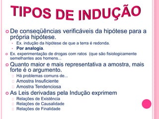  De conseqüências verificáveis da hipótese para a 
própria hipótese. 
• Ex. indução da hipótese de que a terra é redonda. 
• Por analogia. 
 Ex. experimentação de drogas com ratos (que são fisiologicamente 
semelhantes aos homens... 
 Quanto maior e mais representativa a amostra, mais 
forte é o argumento. 
Há problemas comuns de... 
Amostra Insuficiente 
Amostra Tendenciosa 
 As Leis derivadas pela Indução exprimem 
Relações de Existência 
Relações de Causalidade 
Relações de Finalidade 
 