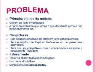  Primeira etapa do método 
 Origem de Toda Investigação 
 A partir do problema que temos é que decidimos como e que 
dados queremos ter. 
 Conjecturas 
 São soluções passíveis de teste em suas conseqüências. 
 Têm o objetivo de Explicar fenômenos ou de prever sua 
ocorrência. 
 Têm que ser compatíveis com o conhecimento existente e 
passíveis de Testagem. 
 Falseamento 
 Teste via observação/experimentação. 
 Uso do modos tollens. 
 Conjecturas são corroboradas. 
 