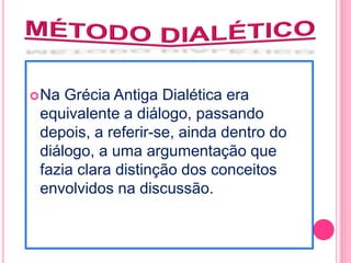 Na Grécia Antiga Dialética era 
equivalente a diálogo, passando 
depois, a referir-se, ainda dentro do 
diálogo, a uma argumentação que 
fazia clara distinção dos conceitos 
envolvidos na discussão. 
 