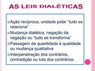 Ação recíproca, unidade polar “tudo se 
relaciona” 
Mudança dialética, negação da 
negação ou “tudo se transforma” 
Passagem da quantidade à qualidade 
ou mudança qualitativa 
Interpenetração dos contrários, 
contradição ou luta dos contrários. 
 