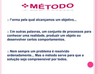 o Forma pela qual alcançamos um objetivo... 
o Em outras palavras, um conjunto de processos para 
conhecer uma realidade, produzir um objeto ou 
desenvolver certos comportamentos. 
o Nem sempre um problema é resolvido 
ordenadamente... Mas o método serve para que a 
solução seja compreensível por todos. 
 