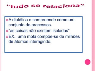 A dialética o compreende como um 
conjunto de processos. 
“as coisas não existem isoladas” 
EX.: uma mola compõe-se de milhões 
de átomos interagindo. 
 