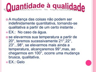 A mudança das coisas não podem ser 
indefinidamente quantitativa, tornando-se 
qualitativa a partir de um certo instante . 
EX.: No caso da água. 
 se elevarmos sua temperatura a partir de 
20°, teremos sucessivamente 21°,22°, 
23°...98°, se elevarmos mais ainda a 
temperatura, alcançaremos 99°,mas, ao 
chegarmos em 100°, ocorre uma mudança 
brusca, qualitativa. 
EX.: Gelo 
 
