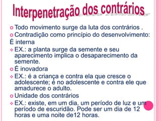Todo movimento surge da luta dos contrários . 
 Contradição como princípio do desenvolvimento: 
É interna 
EX.: a planta surge da semente e seu 
aparecimento implica o desaparecimento da 
semente. 
 É inovadora 
EX.: é a criança e contra ela que cresce o 
adolescente; é no adolescente e contra ele que 
amadurece o adulto. 
 Unidade dos contrários 
EX.: existe, em um dia, um período de luz e um 
período de escuridão. Pode ser um dia de 12 
horas e uma noite de12 horas. 
 