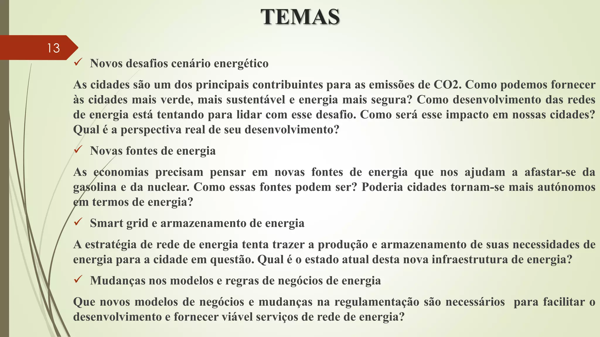 TEMAS
 Novos desafios cenário energético
As cidades são um dos principais contribuintes para as emissões de CO2. Como podemos fornecer
às cidades mais verde, mais sustentável e energia mais segura? Como desenvolvimento das redes
de energia está tentando para lidar com esse desafio. Como será esse impacto em nossas cidades?
Qual é a perspectiva real de seu desenvolvimento?
 Novas fontes de energia
As economias precisam pensar em novas fontes de energia que nos ajudam a afastar-se da
gasolina e da nuclear. Como essas fontes podem ser? Poderia cidades tornam-se mais autónomos
em termos de energia?
 Smart grid e armazenamento de energia
A estratégia de rede de energia tenta trazer a produção e armazenamento de suas necessidades de
energia para a cidade em questão. Qual é o estado atual desta nova infraestrutura de energia?
 Mudanças nos modelos e regras de negócios de energia
Que novos modelos de negócios e mudanças na regulamentação são necessários para facilitar o
desenvolvimento e fornecer viável serviços de rede de energia?
13
 