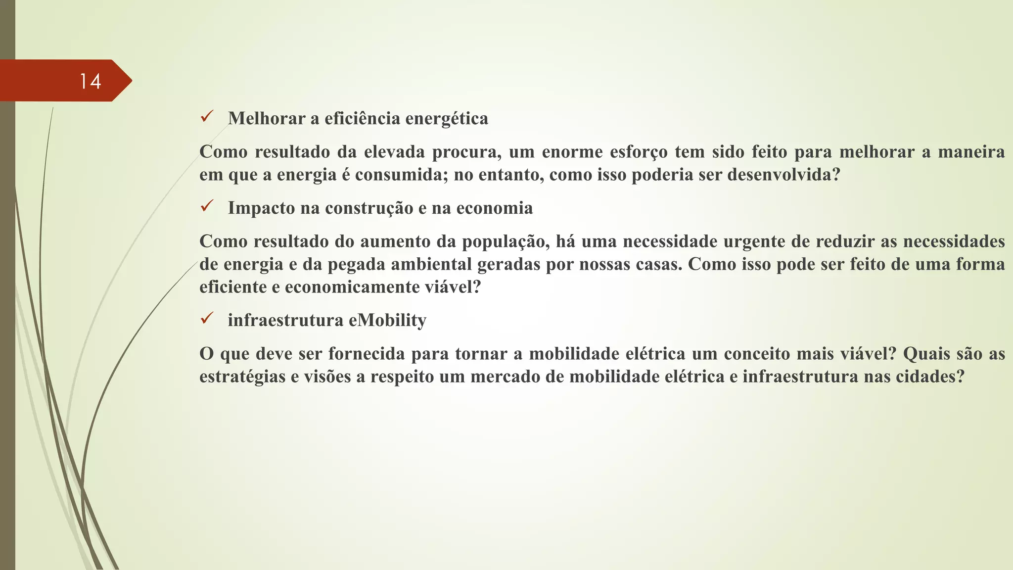  Melhorar a eficiência energética
Como resultado da elevada procura, um enorme esforço tem sido feito para melhorar a maneira
em que a energia é consumida; no entanto, como isso poderia ser desenvolvida?
 Impacto na construção e na economia
Como resultado do aumento da população, há uma necessidade urgente de reduzir as necessidades
de energia e da pegada ambiental geradas por nossas casas. Como isso pode ser feito de uma forma
eficiente e economicamente viável?
 infraestrutura eMobility
O que deve ser fornecida para tornar a mobilidade elétrica um conceito mais viável? Quais são as
estratégias e visões a respeito um mercado de mobilidade elétrica e infraestrutura nas cidades?
14
 