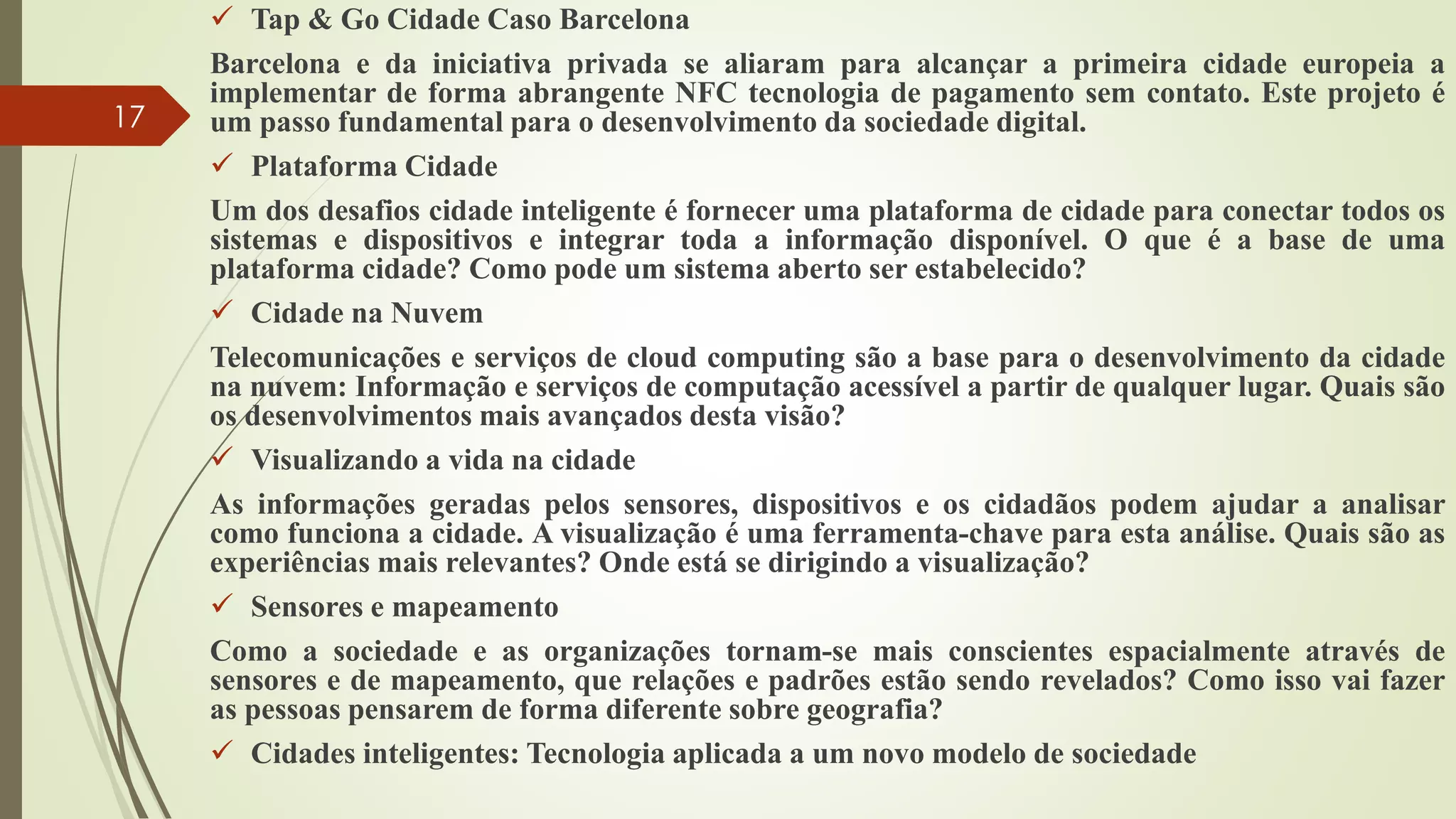  Tap & Go Cidade Caso Barcelona
Barcelona e da iniciativa privada se aliaram para alcançar a primeira cidade europeia a
implementar de forma abrangente NFC tecnologia de pagamento sem contato. Este projeto é
um passo fundamental para o desenvolvimento da sociedade digital.
 Plataforma Cidade
Um dos desafios cidade inteligente é fornecer uma plataforma de cidade para conectar todos os
sistemas e dispositivos e integrar toda a informação disponível. O que é a base de uma
plataforma cidade? Como pode um sistema aberto ser estabelecido?
 Cidade na Nuvem
Telecomunicações e serviços de cloud computing são a base para o desenvolvimento da cidade
na nuvem: Informação e serviços de computação acessível a partir de qualquer lugar. Quais são
os desenvolvimentos mais avançados desta visão?
 Visualizando a vida na cidade
As informações geradas pelos sensores, dispositivos e os cidadãos podem ajudar a analisar
como funciona a cidade. A visualização é uma ferramenta-chave para esta análise. Quais são as
experiências mais relevantes? Onde está se dirigindo a visualização?
 Sensores e mapeamento
Como a sociedade e as organizações tornam-se mais conscientes espacialmente através de
sensores e de mapeamento, que relações e padrões estão sendo revelados? Como isso vai fazer
as pessoas pensarem de forma diferente sobre geografia?
 Cidades inteligentes: Tecnologia aplicada a um novo modelo de sociedade
17
 