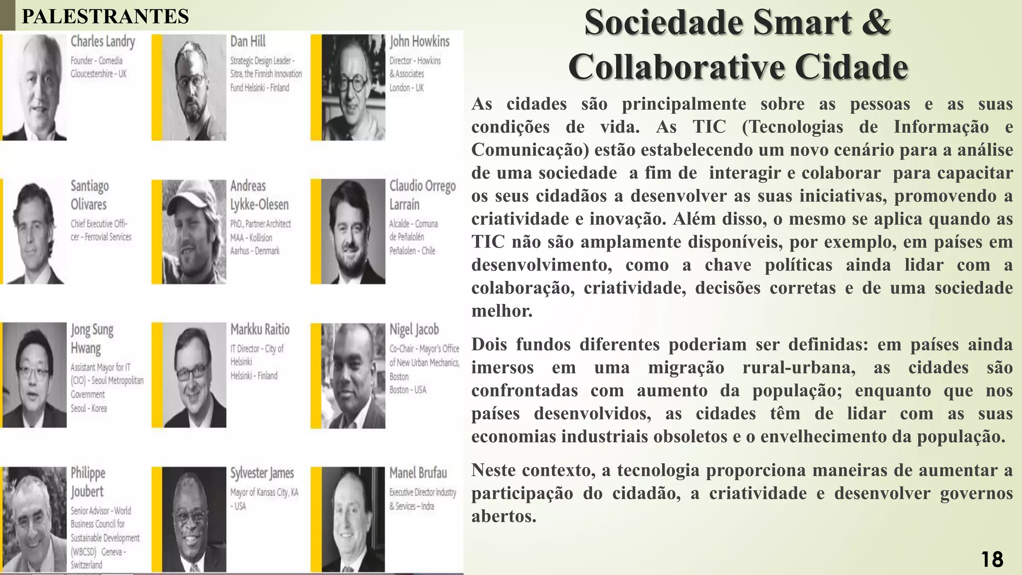 Sociedade Smart &
Collaborative Cidade
As cidades são principalmente sobre as pessoas e as suas
condições de vida. As TIC (Tecnologias de Informação e
Comunicação) estão estabelecendo um novo cenário para a análise
de uma sociedade a fim de interagir e colaborar para capacitar
os seus cidadãos a desenvolver as suas iniciativas, promovendo a
criatividade e inovação. Além disso, o mesmo se aplica quando as
TIC não são amplamente disponíveis, por exemplo, em países em
desenvolvimento, como a chave políticas ainda lidar com a
colaboração, criatividade, decisões corretas e de uma sociedade
melhor.
Dois fundos diferentes poderiam ser definidas: em países ainda
imersos em uma migração rural-urbana, as cidades são
confrontadas com aumento da população; enquanto que nos
países desenvolvidos, as cidades têm de lidar com as suas
economias industriais obsoletos e o envelhecimento da população.
Neste contexto, a tecnologia proporciona maneiras de aumentar a
participação do cidadão, a criatividade e desenvolver governos
abertos.
PALESTRANTES
18
 