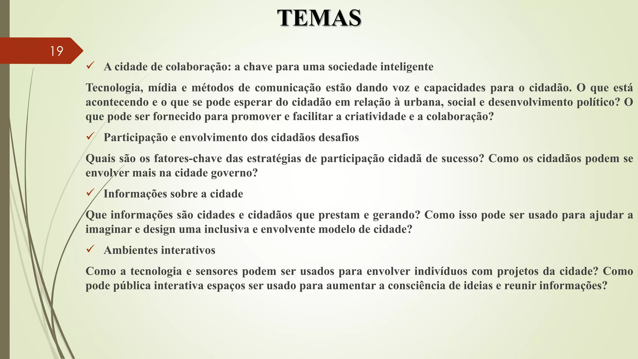 TEMAS
 A cidade de colaboração: a chave para uma sociedade inteligente
Tecnologia, mídia e métodos de comunicação estão dando voz e capacidades para o cidadão. O que está
acontecendo e o que se pode esperar do cidadão em relação à urbana, social e desenvolvimento político? O
que pode ser fornecido para promover e facilitar a criatividade e a colaboração?
 Participação e envolvimento dos cidadãos desafios
Quais são os fatores-chave das estratégias de participação cidadã de sucesso? Como os cidadãos podem se
envolver mais na cidade governo?
 Informações sobre a cidade
Que informações são cidades e cidadãos que prestam e gerando? Como isso pode ser usado para ajudar a
imaginar e design uma inclusiva e envolvente modelo de cidade?
 Ambientes interativos
Como a tecnologia e sensores podem ser usados ​​para envolver indivíduos com projetos da cidade? Como
pode pública interativa espaços ser usado para aumentar a consciência de ideias e reunir informações?
19
 