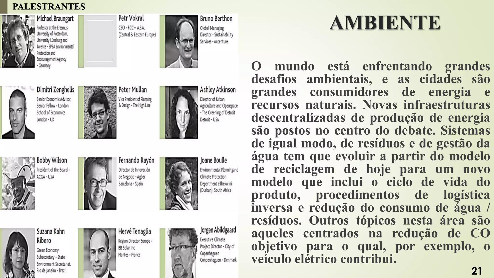AMBIENTE
O mundo está enfrentando grandes
desafios ambientais, e as cidades são
grandes consumidores de energia e
recursos naturais. Novas infraestruturas
descentralizadas de produção de energia
são postos no centro do debate. Sistemas
de igual modo, de resíduos e de gestão da
água tem que evoluir a partir do modelo
de reciclagem de hoje para um novo
modelo que inclui o ciclo de vida do
produto, procedimentos de logística
inversa e redução do consumo de água /
resíduos. Outros tópicos nesta área são
aqueles centrados na redução de CO
objetivo para o qual, por exemplo, o
veículo elétrico contribui.
PALESTRANTES
21
 