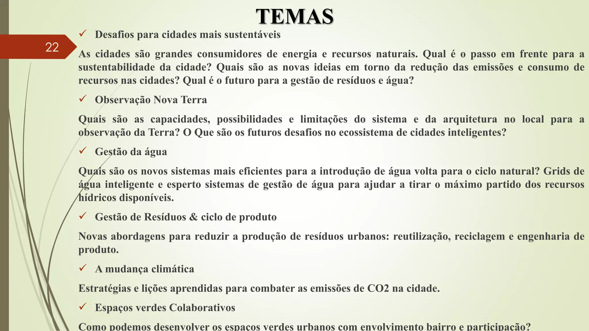 TEMAS
 Desafios para cidades mais sustentáveis
As cidades são grandes consumidores de energia e recursos naturais. Qual é o passo em frente para a
sustentabilidade da cidade? Quais são as novas ideias em torno da redução das emissões e consumo de
recursos nas cidades? Qual é o futuro para a gestão de resíduos e água?
 Observação Nova Terra
Quais são as capacidades, possibilidades e limitações do sistema e da arquitetura no local para a
observação da Terra? O Que são os futuros desafios no ecossistema de cidades inteligentes?
 Gestão da água
Quais são os novos sistemas mais eficientes para a introdução de água volta para o ciclo natural? Grids de
água inteligente e esperto sistemas de gestão de água para ajudar a tirar o máximo partido dos recursos
hídricos disponíveis.
 Gestão de Resíduos & ciclo de produto
Novas abordagens para reduzir a produção de resíduos urbanos: reutilização, reciclagem e engenharia de
produto.
 A mudança climática
Estratégias e lições aprendidas para combater as emissões de CO2 na cidade.
 Espaços verdes Colaborativos
Como podemos desenvolver os espaços verdes urbanos com envolvimento bairro e participação?
22
 