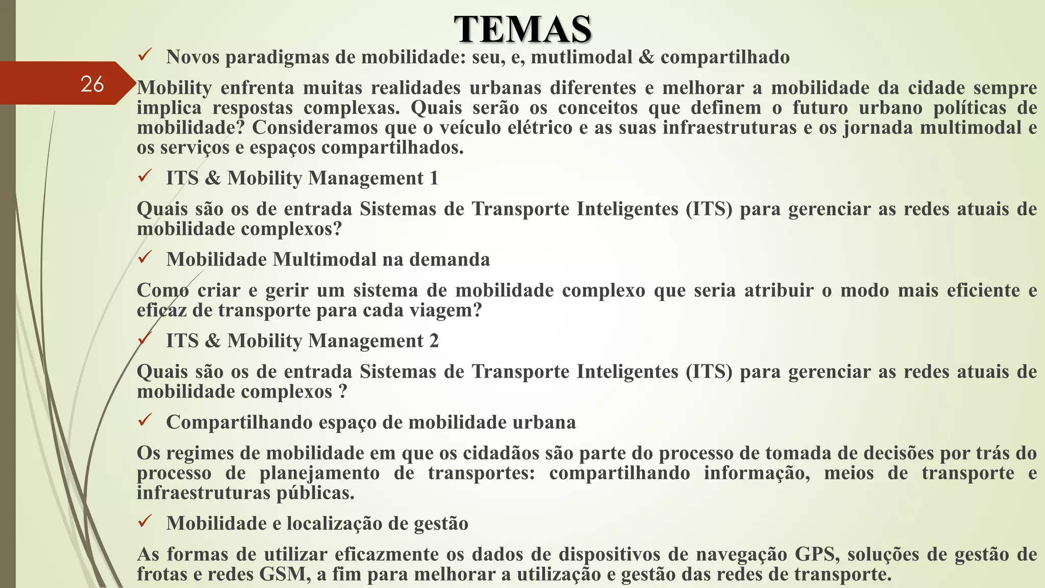 TEMAS
 Novos paradigmas de mobilidade: seu, e, mutlimodal & compartilhado
Mobility enfrenta muitas realidades urbanas diferentes e melhorar a mobilidade da cidade sempre
implica respostas complexas. Quais serão os conceitos que definem o futuro urbano políticas de
mobilidade? Consideramos que o veículo elétrico e as suas infraestruturas e os jornada multimodal e
os serviços e espaços compartilhados.
 ITS & Mobility Management 1
Quais são os de entrada Sistemas de Transporte Inteligentes (ITS) para gerenciar as redes atuais de
mobilidade complexos?
 Mobilidade Multimodal na demanda
Como criar e gerir um sistema de mobilidade complexo que seria atribuir o modo mais eficiente e
eficaz de transporte para cada viagem?
 ITS & Mobility Management 2
Quais são os de entrada Sistemas de Transporte Inteligentes (ITS) para gerenciar as redes atuais de
mobilidade complexos ?
 Compartilhando espaço de mobilidade urbana
Os regimes de mobilidade em que os cidadãos são parte do processo de tomada de decisões por trás do
processo de planejamento de transportes: compartilhando informação, meios de transporte e
infraestruturas públicas.
 Mobilidade e localização de gestão
As formas de utilizar eficazmente os dados de dispositivos de navegação GPS, soluções de gestão de
frotas e redes GSM, a fim para melhorar a utilização e gestão das redes de transporte.
26
 