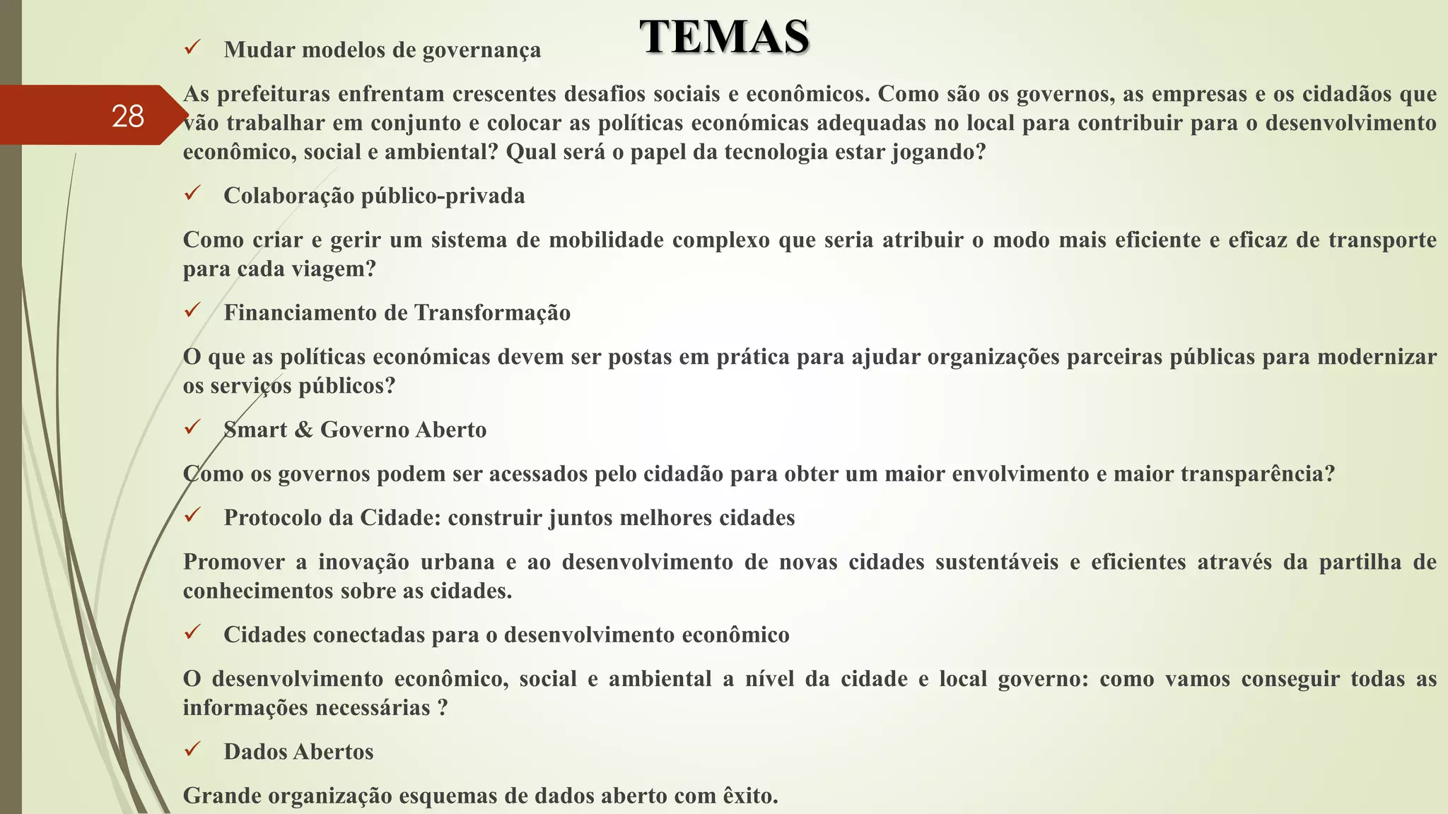 TEMAS Mudar modelos de governança
As prefeituras enfrentam crescentes desafios sociais e econômicos. Como são os governos, as empresas e os cidadãos que
vão trabalhar em conjunto e colocar as políticas económicas adequadas no local para contribuir para o desenvolvimento
econômico, social e ambiental? Qual será o papel da tecnologia estar jogando?
 Colaboração público-privada
Como criar e gerir um sistema de mobilidade complexo que seria atribuir o modo mais eficiente e eficaz de transporte
para cada viagem?
 Financiamento de Transformação
O que as políticas económicas devem ser postas em prática para ajudar organizações parceiras públicas para modernizar
os serviços públicos?
 Smart & Governo Aberto
Como os governos podem ser acessados ​​pelo cidadão para obter um maior envolvimento e maior transparência?
 Protocolo da Cidade: construir juntos melhores cidades
Promover a inovação urbana e ao desenvolvimento de novas cidades sustentáveis ​​e eficientes através da partilha de
conhecimentos sobre as cidades.
 Cidades conectadas para o desenvolvimento econômico
O desenvolvimento econômico, social e ambiental a nível da cidade e local governo: como vamos conseguir todas as
informações necessárias ?
 Dados Abertos
Grande organização esquemas de dados aberto com êxito.
28
 